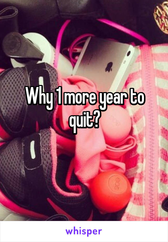 Why 1 more year to quit?
