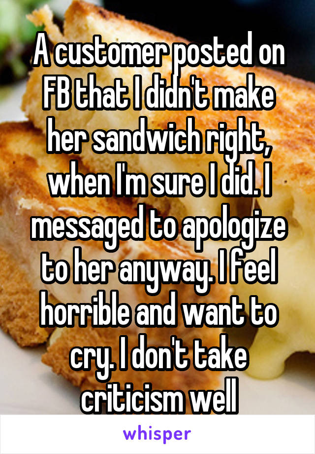 A customer posted on FB that I didn't make her sandwich right, when I'm sure I did. I messaged to apologize to her anyway. I feel horrible and want to cry. I don't take criticism well