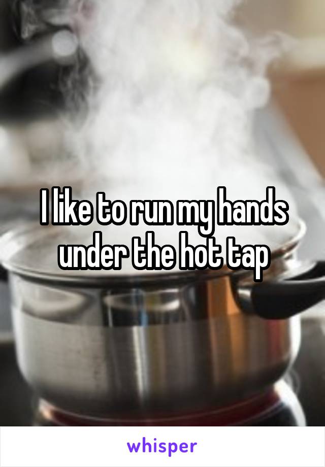 I like to run my hands under the hot tap