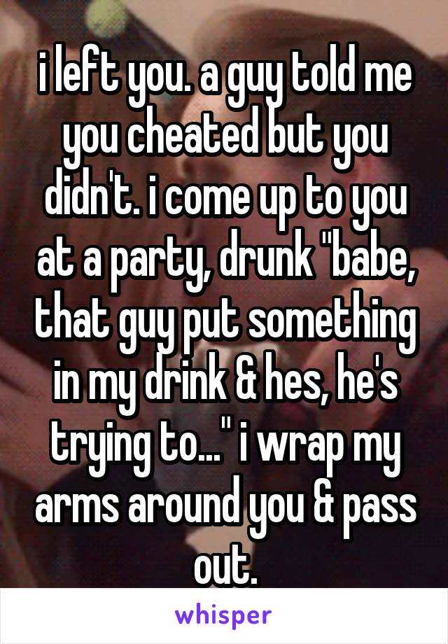 i left you. a guy told me you cheated but you didn't. i come up to you at a party, drunk "babe, that guy put something in my drink & hes, he's trying to..." i wrap my arms around you & pass out.