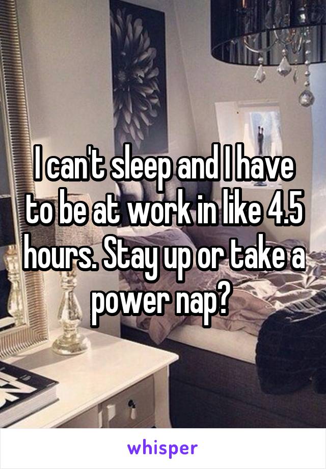 I can't sleep and I have to be at work in like 4.5 hours. Stay up or take a power nap? 
