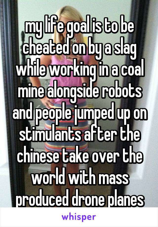 my life goal is to be cheated on by a slag while working in a coal mine alongside robots and people jumped up on stimulants after the chinese take over the world with mass produced drone planes