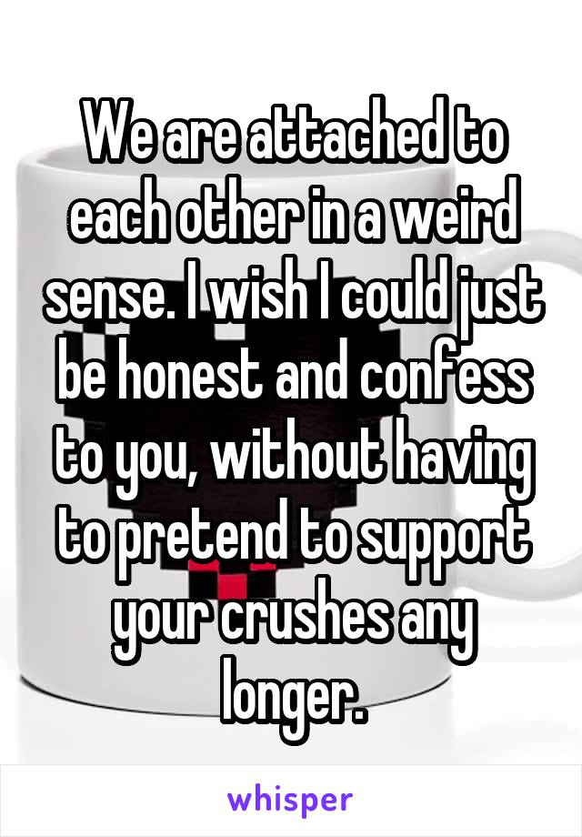 We are attached to each other in a weird sense. I wish I could just be honest and confess to you, without having to pretend to support your crushes any longer.