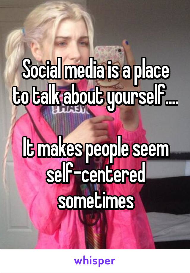 Social media is a place to talk about yourself....

It makes people seem self-centered sometimes