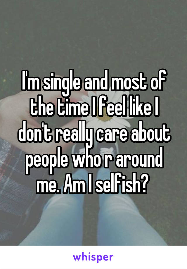 I'm single and most of the time I feel like I don't really care about people who r around me. Am I selfish? 