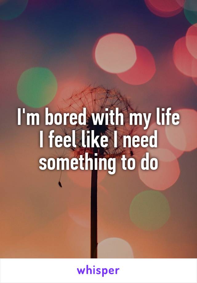 I'm bored with my life I feel like I need something to do