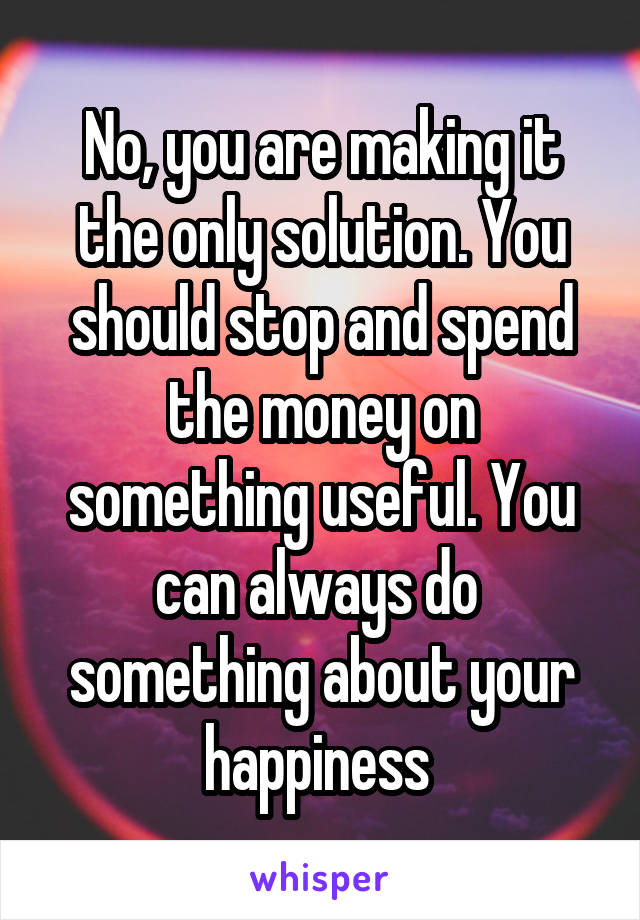 No, you are making it the only solution. You should stop and spend the money on something useful. You can always do  something about your happiness 