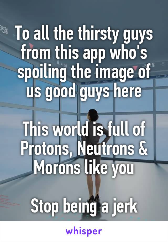 To all the thirsty guys from this app who's spoiling the image of us good guys here

This world is full of Protons, Neutrons & Morons like you

Stop being a jerk