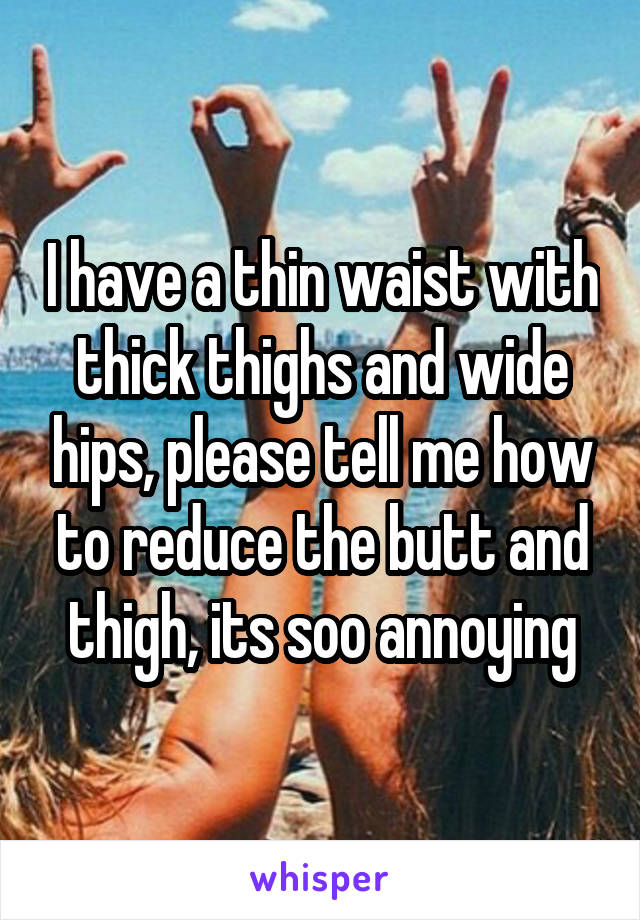 I have a thin waist with thick thighs and wide hips, please tell me how to reduce the butt and thigh, its soo annoying
