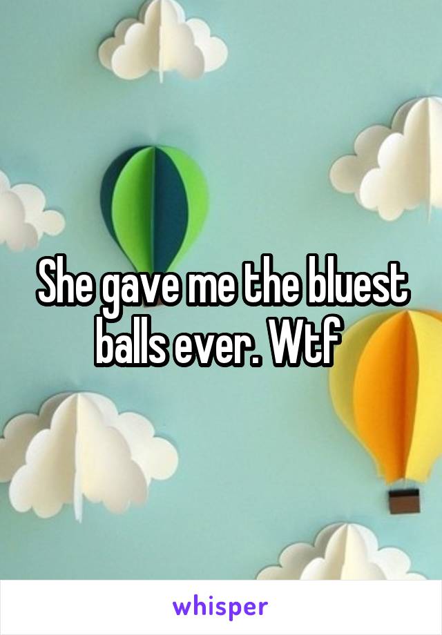 She gave me the bluest balls ever. Wtf 