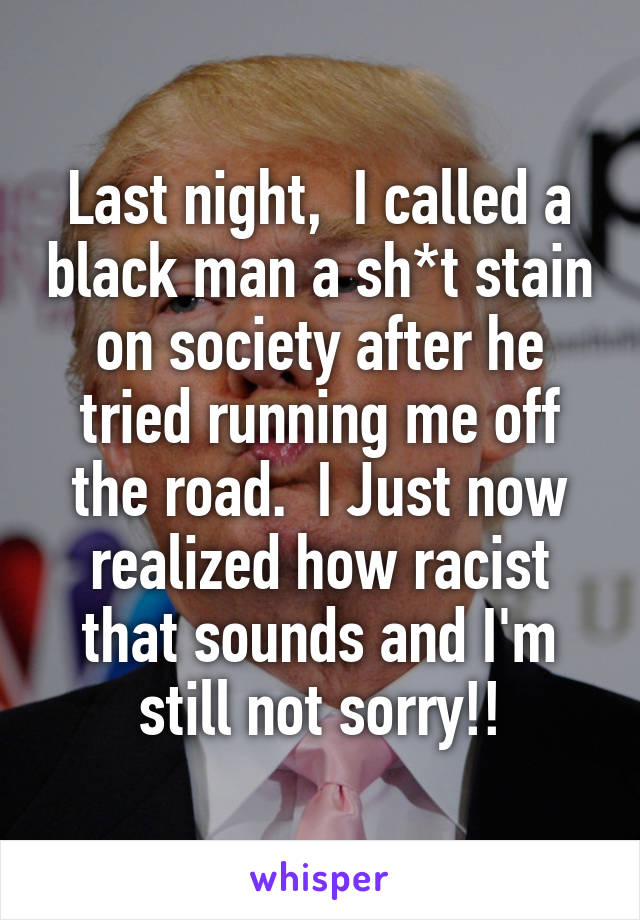 Last night,  I called a black man a sh*t stain on society after he tried running me off the road.  I Just now realized how racist that sounds and I'm still not sorry!!