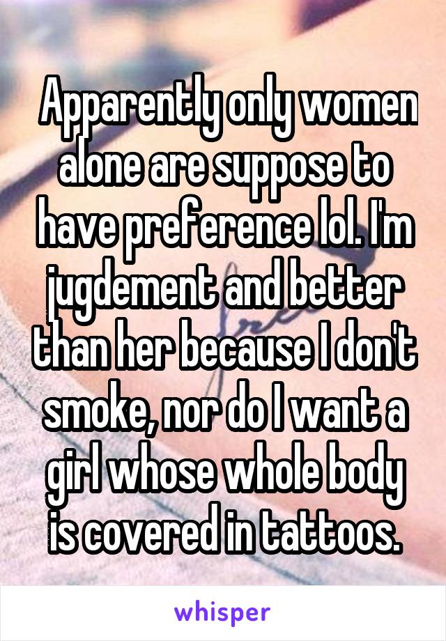  Apparently only women alone are suppose to have preference lol. I'm jugdement and better than her because I don't smoke, nor do I want a girl whose whole body is covered in tattoos.