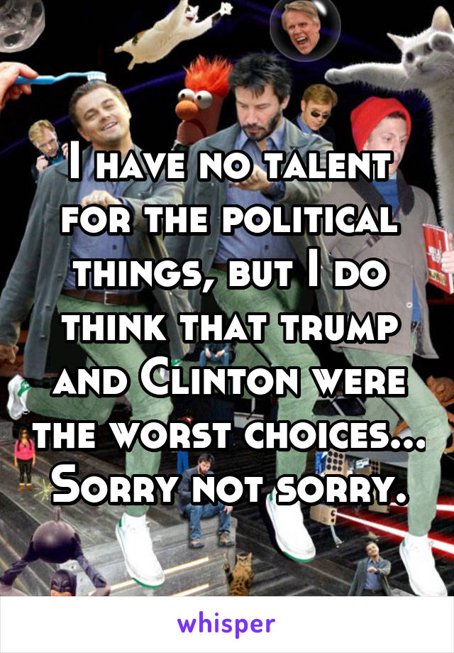 I have no talent for the political things, but I do think that trump and Clinton were the worst choices... Sorry not sorry.