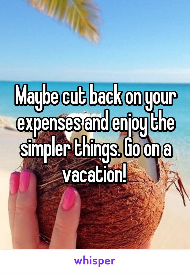 Maybe cut back on your expenses and enjoy the simpler things. Go on a vacation! 