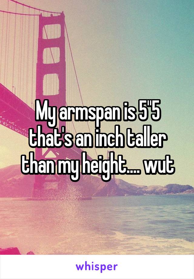 My armspan is 5"5 that's an inch taller than my height.... wut