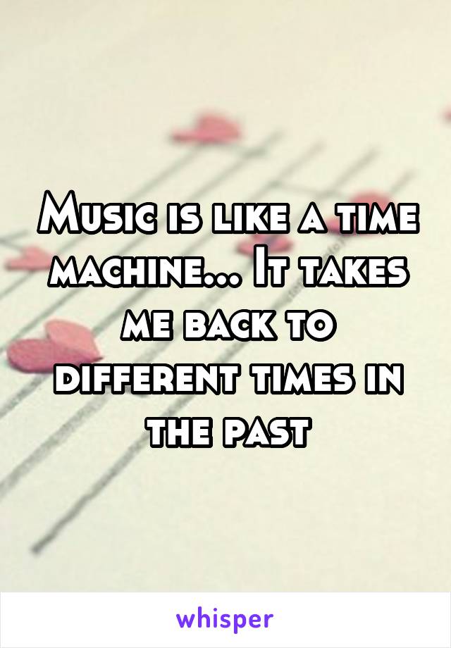Music is like a time machine... It takes me back to different times in the past