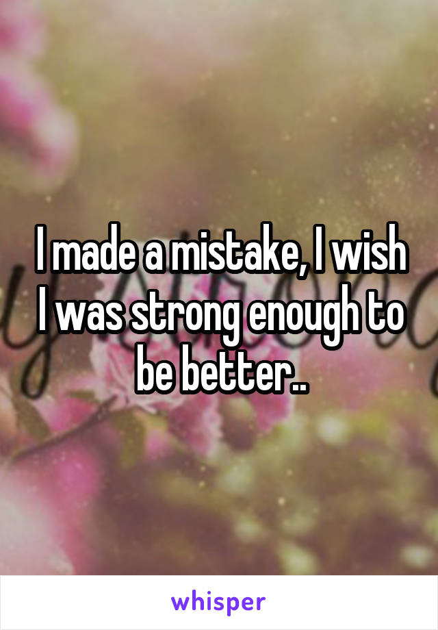 I made a mistake, I wish I was strong enough to be better..