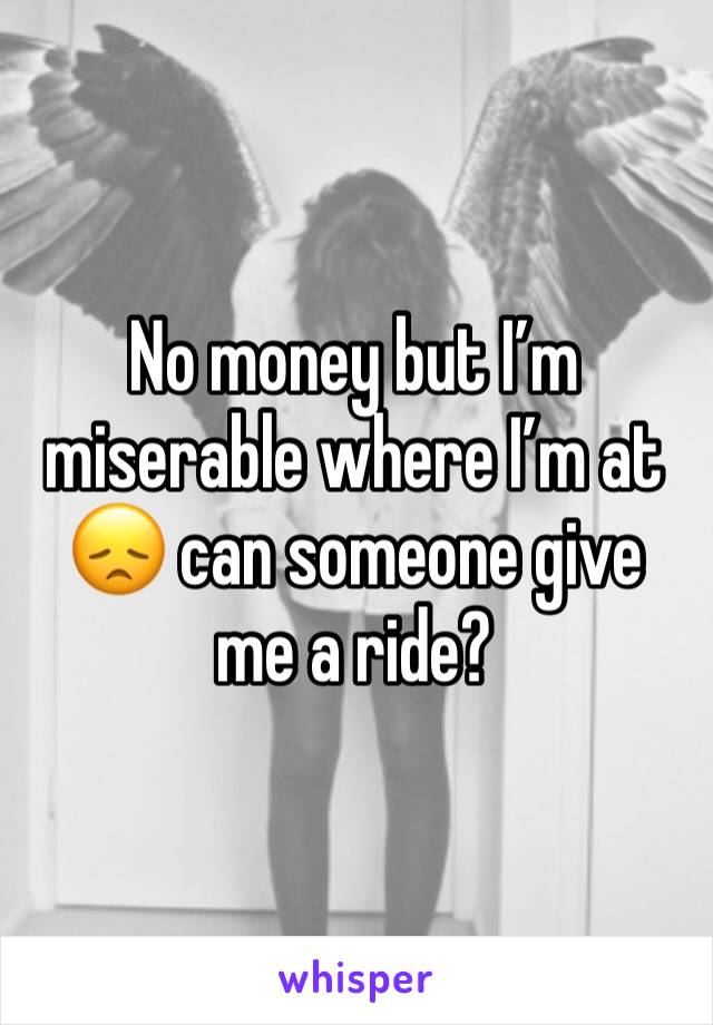 No money but I’m miserable where I’m at 😞 can someone give me a ride?