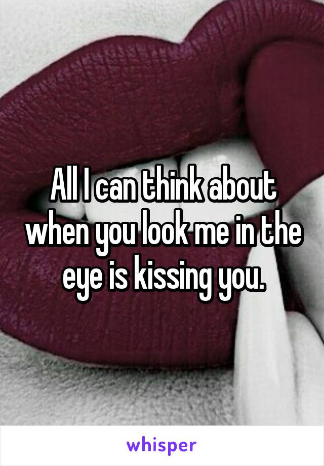 All I can think about when you look me in the eye is kissing you.