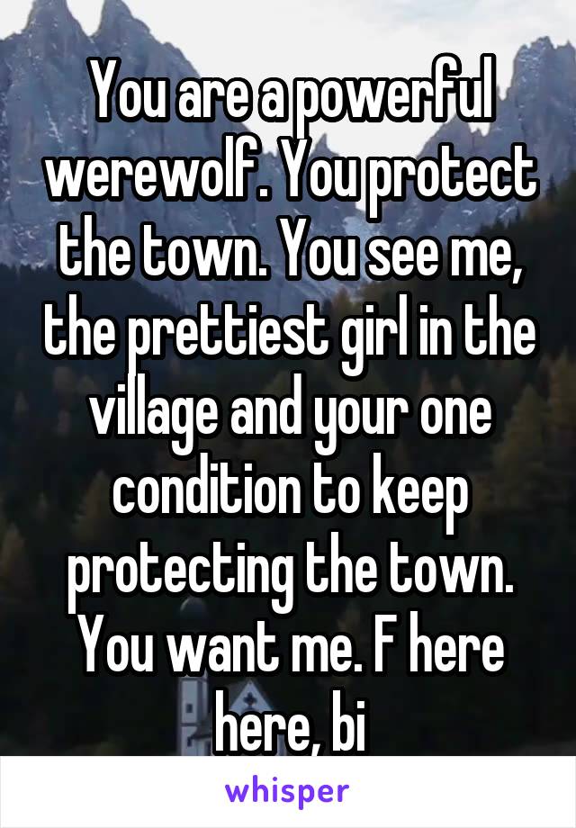You are a powerful werewolf. You protect the town. You see me, the prettiest girl in the village and your one condition to keep protecting the town. You want me. F here here, bi