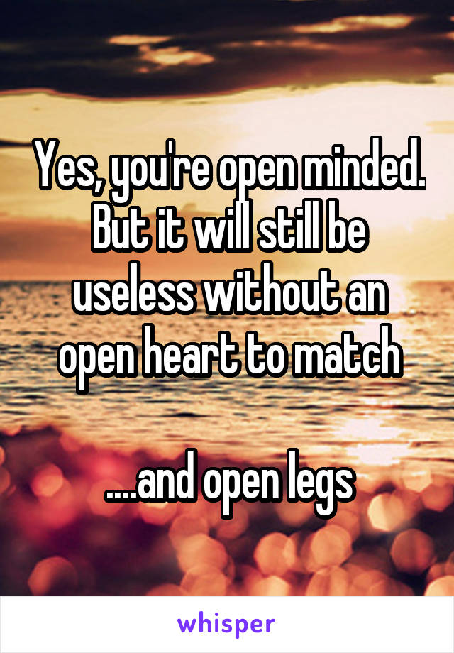 Yes, you're open minded. But it will still be useless without an open heart to match

....and open legs