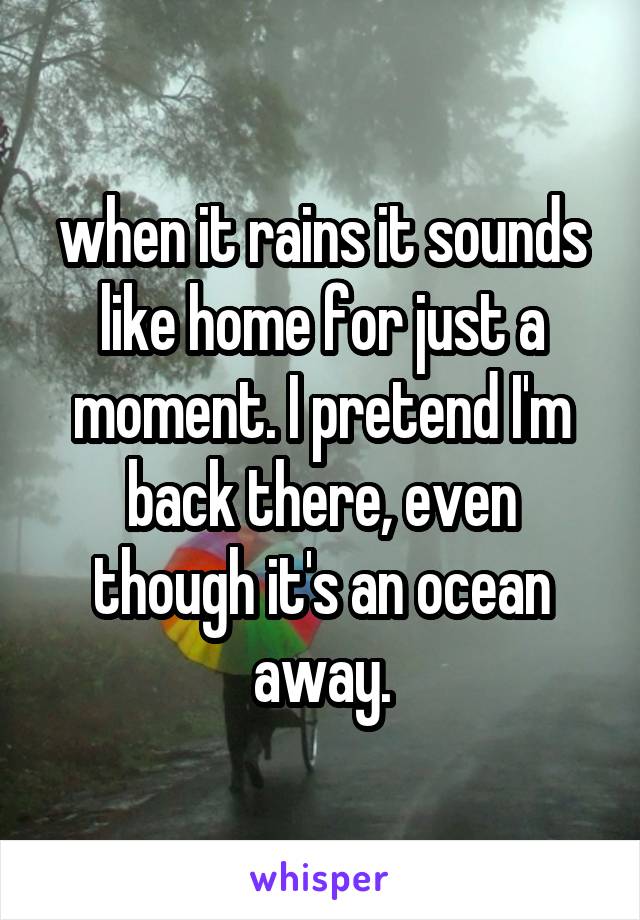 when it rains it sounds like home for just a moment. I pretend I'm back there, even though it's an ocean away.