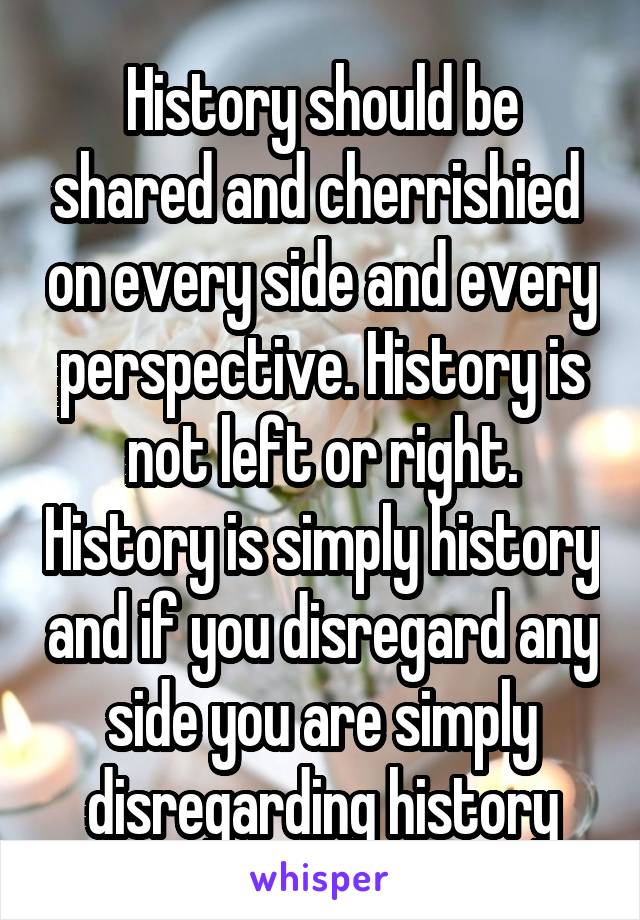 History should be shared and cherrishied  on every side and every perspective. History is not left or right. History is simply history and if you disregard any side you are simply disregarding history