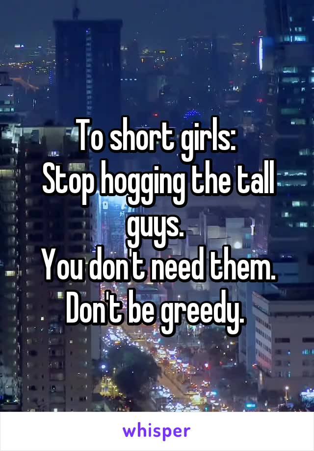 To short girls: 
Stop hogging the tall guys. 
You don't need them. Don't be greedy. 