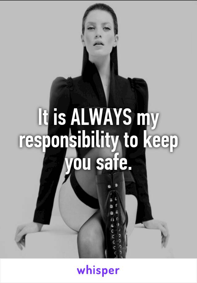 It is ALWAYS my responsibility to keep you safe.