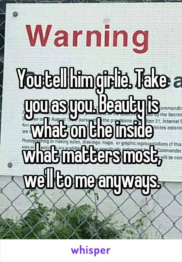 You tell him girlie. Take you as you. Beauty is what on the inside what matters most, we'll to me anyways.