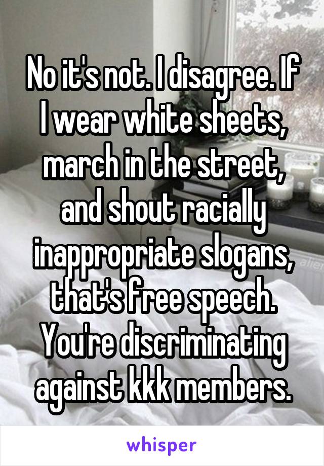 No it's not. I disagree. If I wear white sheets, march in the street, and shout racially inappropriate slogans, that's free speech. You're discriminating against kkk members.