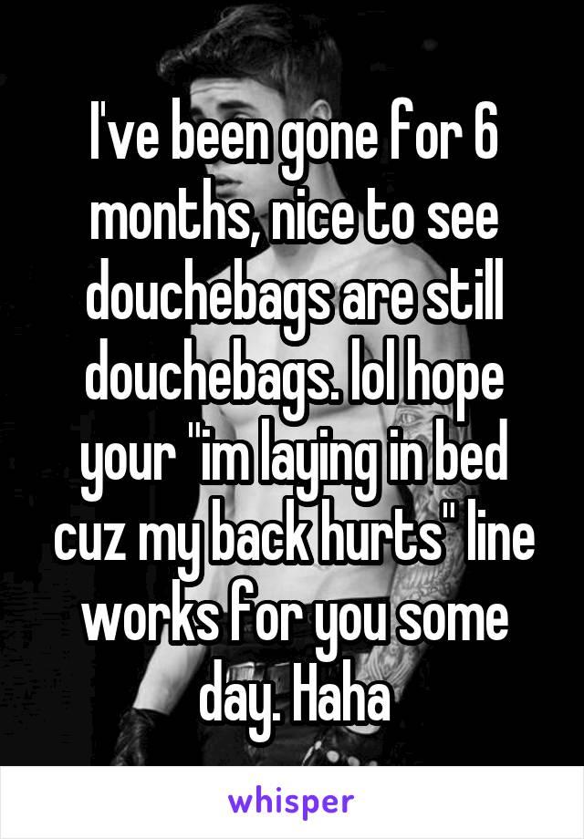 I've been gone for 6 months, nice to see douchebags are still douchebags. lol hope your "im laying in bed cuz my back hurts" line works for you some day. Haha