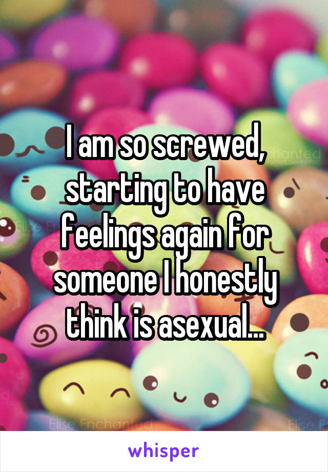 I am so screwed, starting to have feelings again for someone I honestly think is asexual...