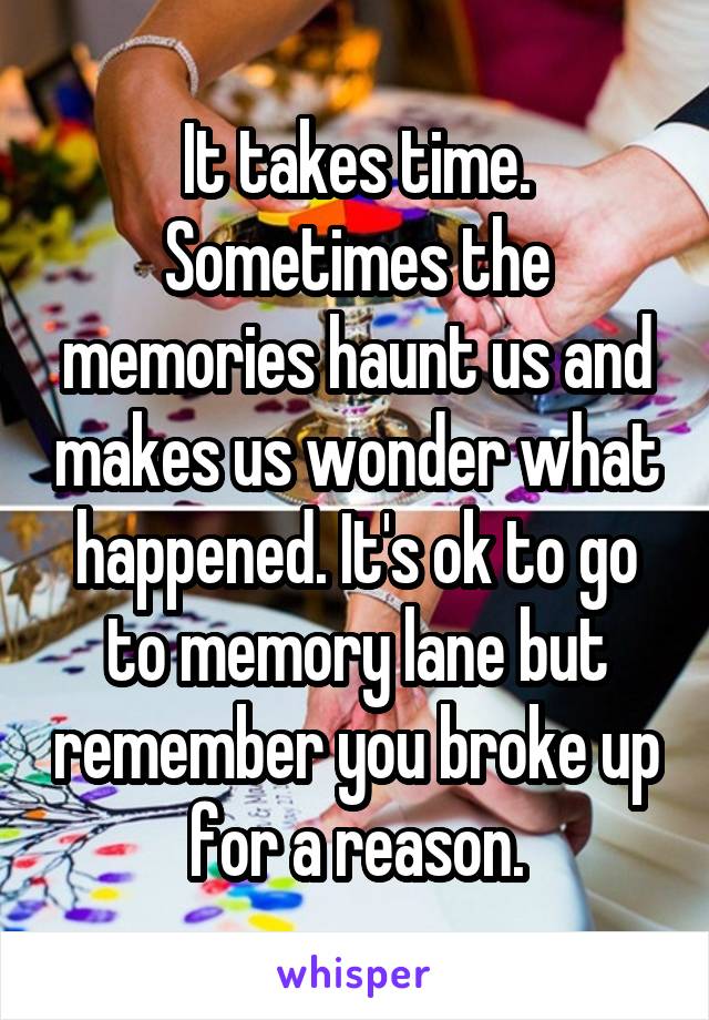 It takes time. Sometimes the memories haunt us and makes us wonder what happened. It's ok to go to memory lane but remember you broke up for a reason.