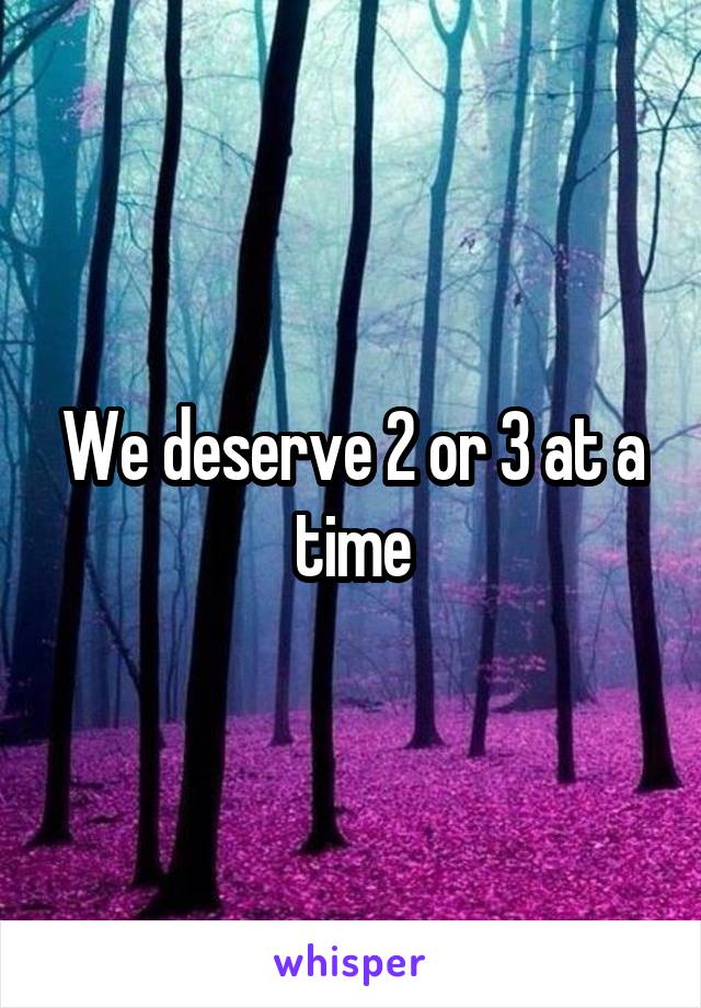 We deserve 2 or 3 at a time