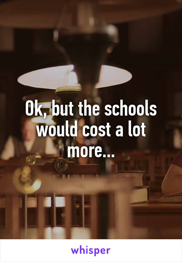 Ok, but the schools would cost a lot more...