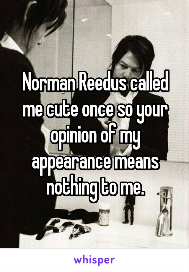 Norman Reedus called me cute once so your opinion of my appearance means nothing to me.