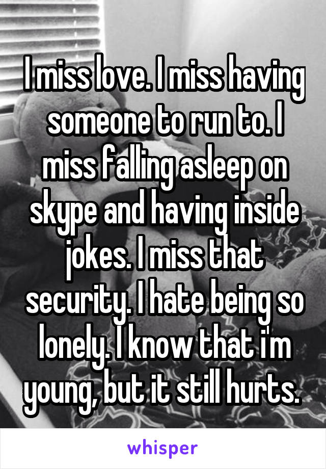 I miss love. I miss having someone to run to. I miss falling asleep on skype and having inside jokes. I miss that security. I hate being so lonely. I know that i'm young, but it still hurts. 