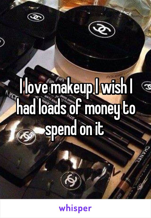 I love makeup I wish I had loads of money to spend on it 