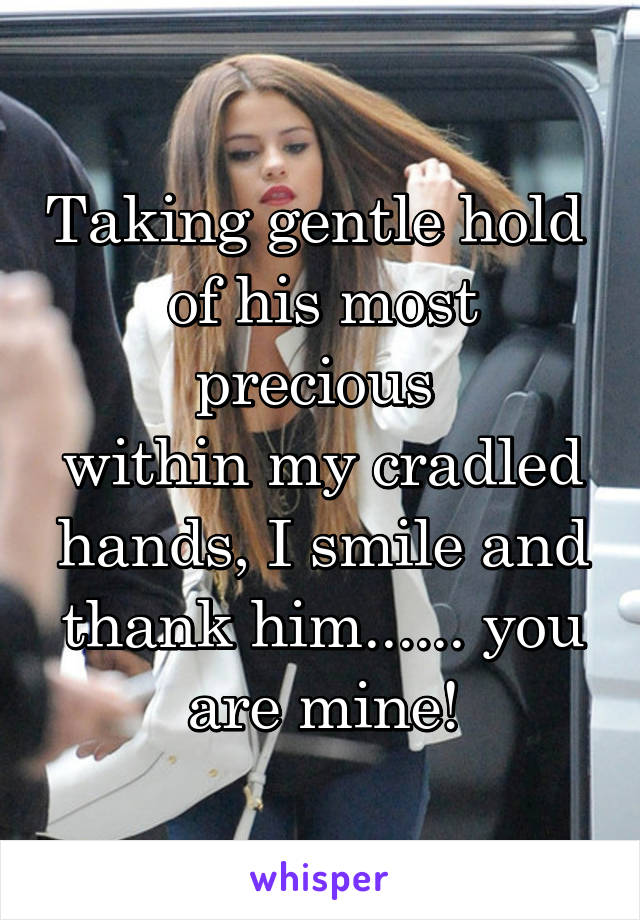 Taking gentle hold 
of his most precious 
within my cradled hands, I smile and thank him...... you are mine!