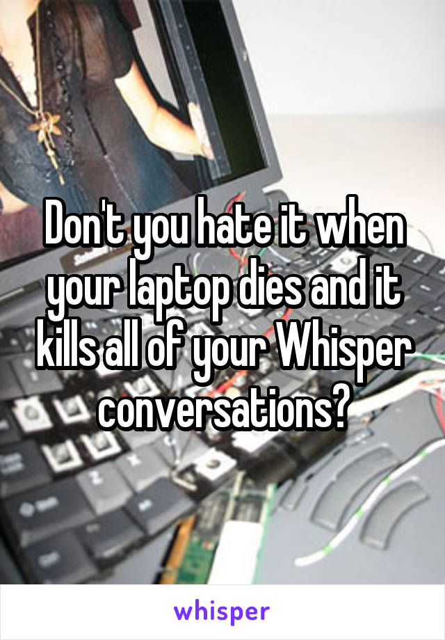 Don't you hate it when your laptop dies and it kills all of your Whisper conversations?