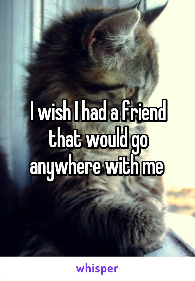 I wish I had a friend that would go anywhere with me 