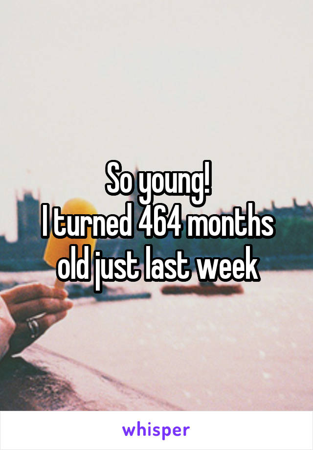 So young!
I turned 464 months old just last week