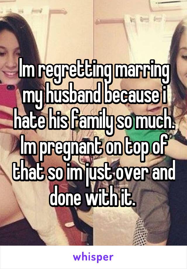 Im regretting marring my husband because i hate his family so much. Im pregnant on top of that so im just over and done with it. 
