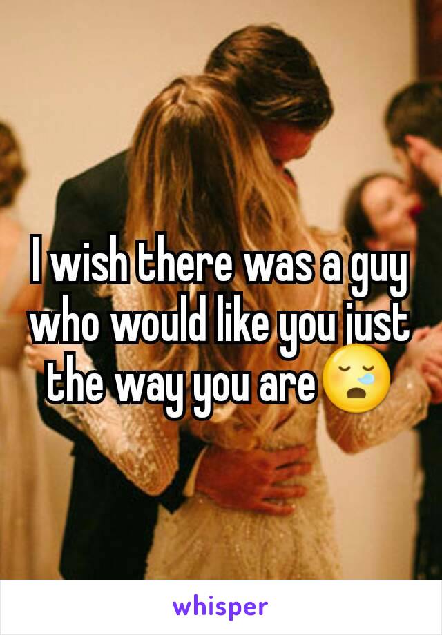 I wish there was a guy who would like you just the way you are😪