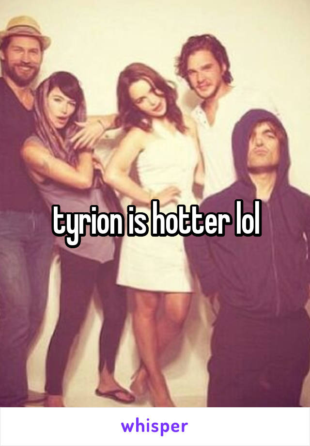 tyrion is hotter lol