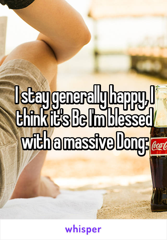I stay generally happy, I think it's Bc I'm blessed with a massive Dong: