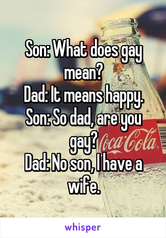 Son: What does gay mean?
Dad: It means happy.
Son: So dad, are you gay?
Dad: No son, I have a wife.