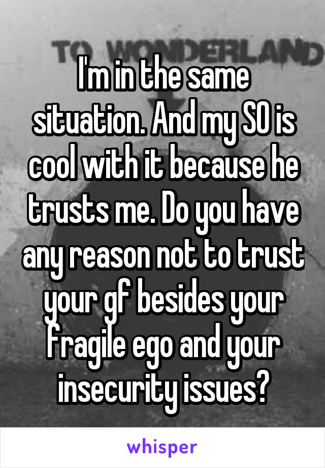 I'm in the same situation. And my SO is cool with it because he trusts me. Do you have any reason not to trust your gf besides your fragile ego and your insecurity issues?