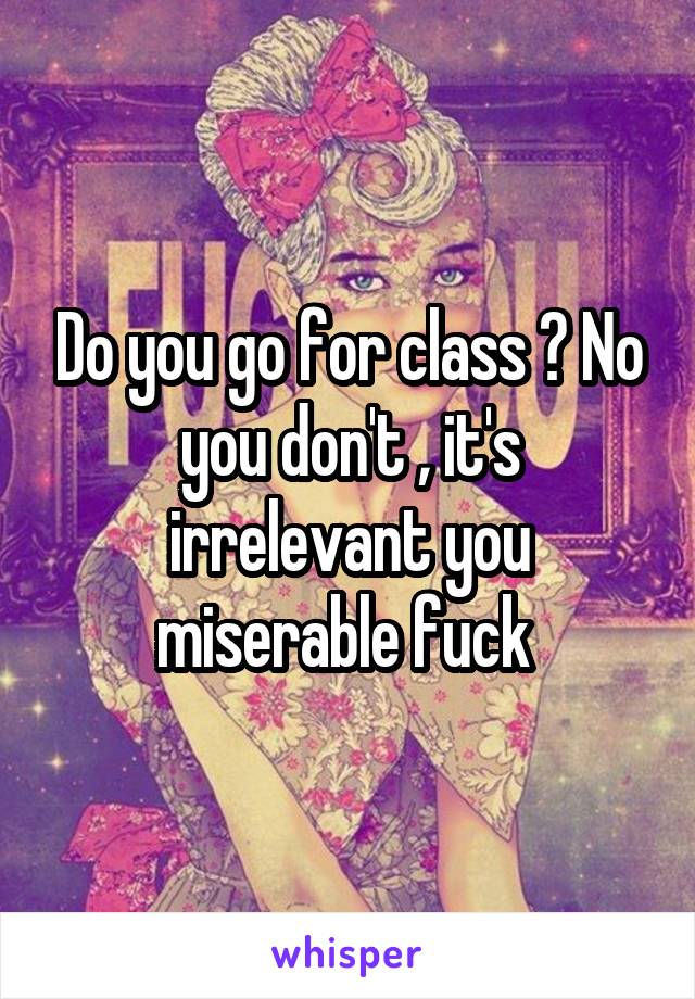 Do you go for class ? No you don't , it's irrelevant you miserable fuck 